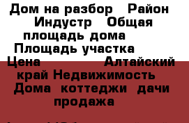 Дом на разбор › Район ­ Индустр › Общая площадь дома ­ 90 › Площадь участка ­ 30 › Цена ­ 300 000 - Алтайский край Недвижимость » Дома, коттеджи, дачи продажа   